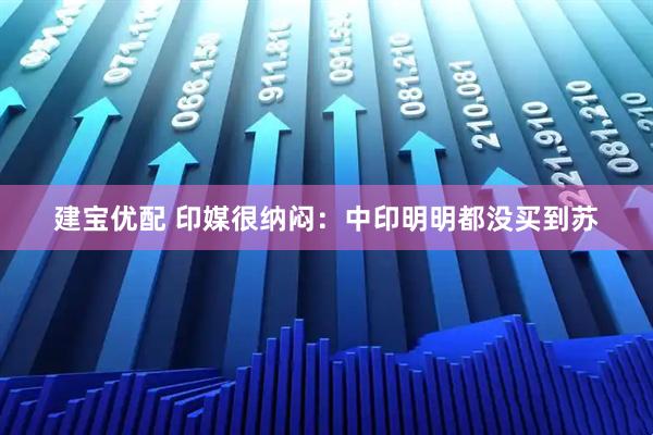 建宝优配 印媒很纳闷：中印明明都没买到苏