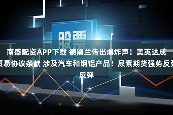 南盛配资APP下载 德黑兰传出爆炸声！美英达成贸易协议条款 涉及汽车和钢铝产品！尿素期货强势反弹