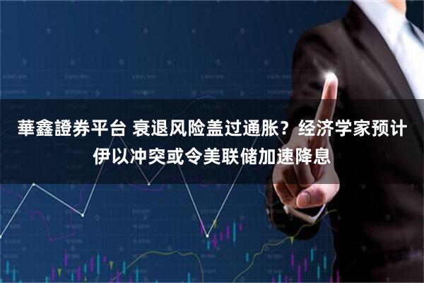 華鑫證券平台 衰退风险盖过通胀？经济学家预计伊以冲突或令美联储加速降息