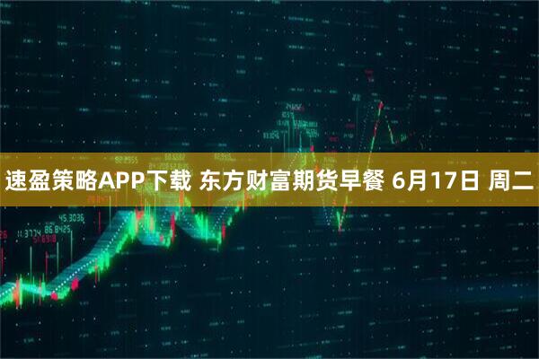 速盈策略APP下载 东方财富期货早餐 6月17日 周二