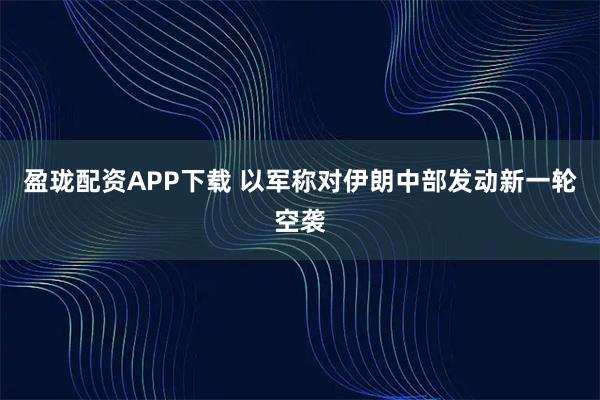 盈珑配资APP下载 以军称对伊朗中部发动新一轮空袭