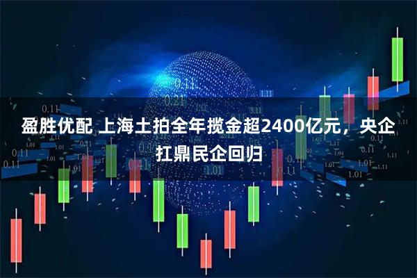 盈胜优配 上海土拍全年揽金超2400亿元，央企扛鼎民企回归