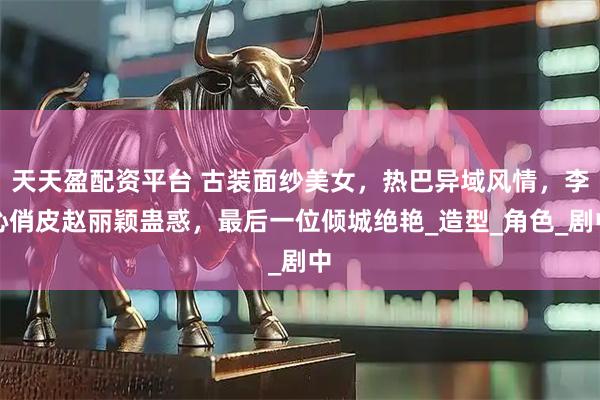 天天盈配资平台 古装面纱美女，热巴异域风情，李沁俏皮赵丽颖蛊惑，最后一位倾城绝艳_造型_角色_剧中