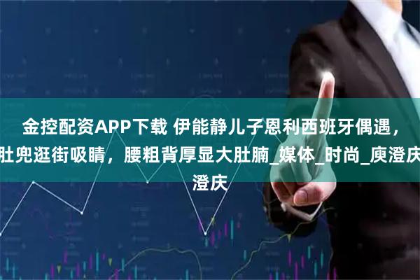 金控配资APP下载 伊能静儿子恩利西班牙偶遇，肚兜逛街吸睛，腰粗背厚显大肚腩_媒体_时尚_庾澄庆