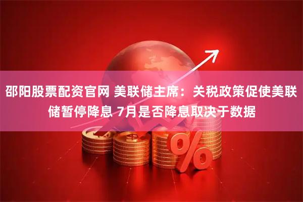 邵阳股票配资官网 美联储主席：关税政策促使美联储暂停降息 7月是否降息取决于数据