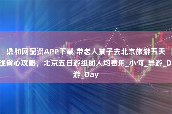 鼎和网配资APP下载 带老人孩子去北京旅游五天四晚省心攻略，北京五日游组团人均费用_小何_导游_Day