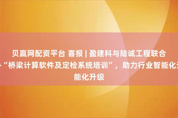 贝赢网配资平台 喜报 | 盈建科与陆诚工程联合举办“桥梁计算软件及定检系统培训”，助力行业智能化升级