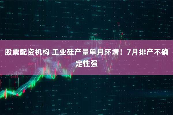 股票配资机构 工业硅产量单月环增！7月排产不确定性强