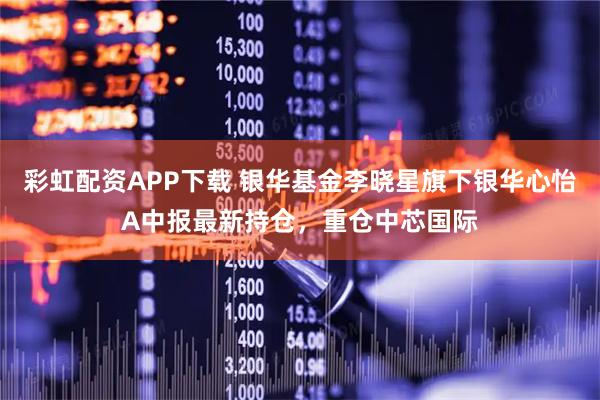 彩虹配资APP下载 银华基金李晓星旗下银华心怡A中报最新持仓，重仓中芯国际