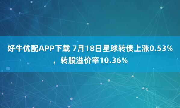 好牛优配APP下载 7月18日星球转债上涨0.53%，转股溢价率10.36%