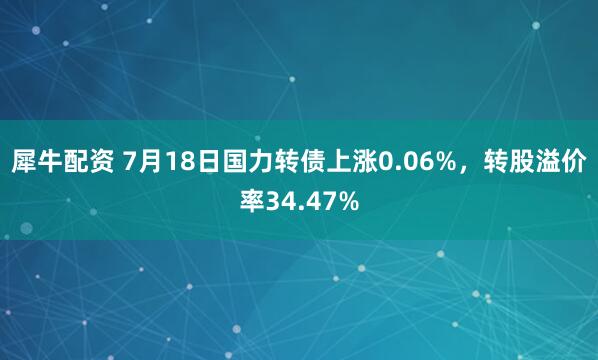 犀牛配资 7月18日国力转债上涨0.06%，转股溢价率34.47%