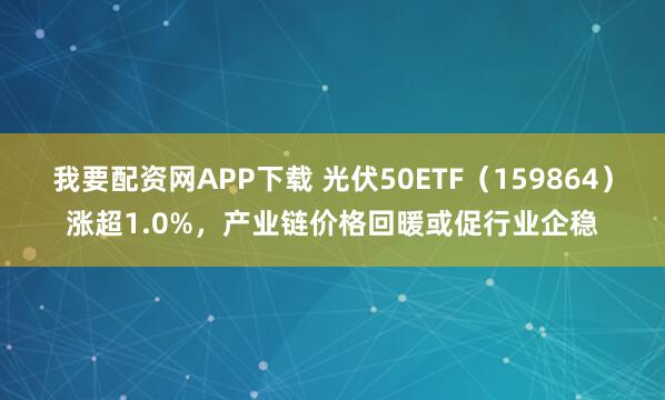 我要配资网APP下载 光伏50ETF（159864）涨超1.0%，产业链价格回暖或促行业企稳