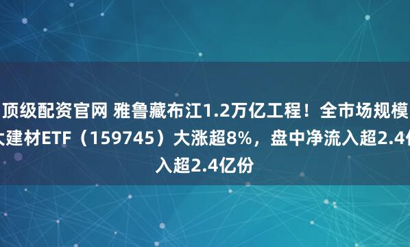 顶级配资官网 雅鲁藏布江1.2万亿工程！全市场规模最大建材ETF（159745）大涨超8%，盘中净流入超2.4亿份