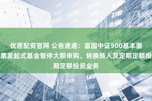 优居配资官网 公告速递：富国中证500基本面精选股票发起式基金暂停大额申购、转换转入及定期定额投资业务