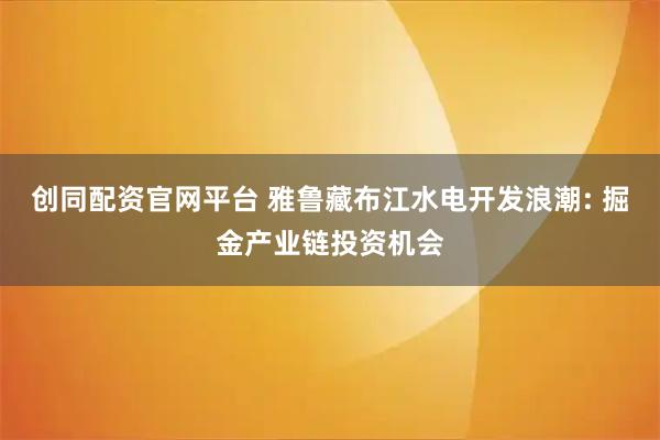 创同配资官网平台 雅鲁藏布江水电开发浪潮: 掘金产业链投资机会