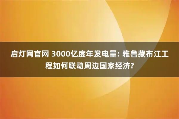 启灯网官网 3000亿度年发电量: 雅鲁藏布江工程如何联动周边国家经济?