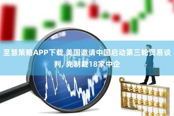 至慧策略APP下载 美国邀请中国启动第三轮贸易谈判, 先制裁18家中企
