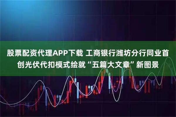 股票配资代理APP下载 工商银行潍坊分行同业首创光伏代扣模式绘就“五篇大文章”新图景