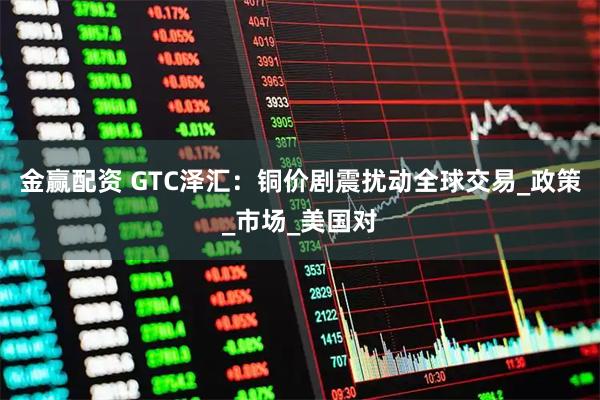 金赢配资 GTC泽汇：铜价剧震扰动全球交易_政策_市场_美国对