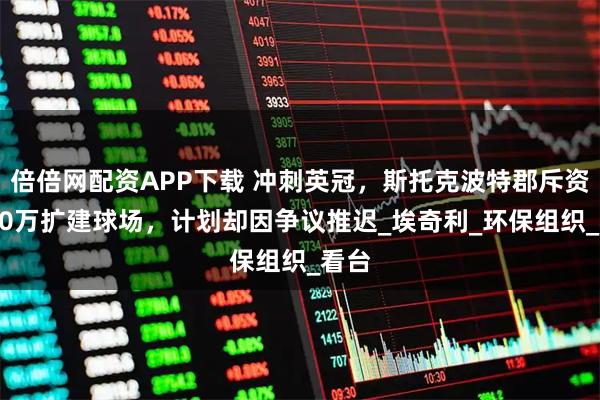 倍倍网配资APP下载 冲刺英冠，斯托克波特郡斥资5000万扩建球场，计划却因争议推迟_埃奇利_环保组织_看台