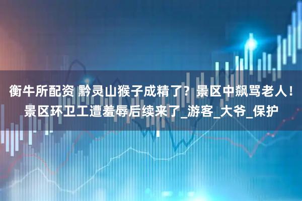 衡牛所配资 黔灵山猴子成精了？景区中飙骂老人！景区环卫工遭羞辱后续来了_游客_大爷_保护