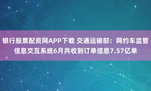 银行股票配资网APP下载 交通运输部：网约车监管信息交互系统6月共收到订单信息7.57亿单