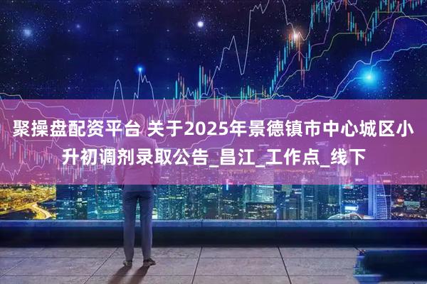 聚操盘配资平台 关于2025年景德镇市中心城区小升初调剂录取公告_昌江_工作点_线下