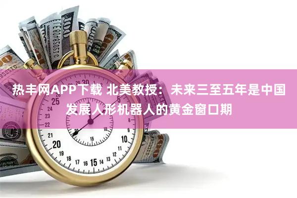 热丰网APP下载 北美教授：未来三至五年是中国发展人形机器人的黄金窗口期
