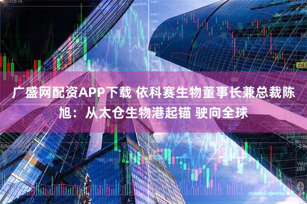 广盛网配资APP下载 依科赛生物董事长兼总裁陈旭：从太仓生物港起锚 驶向全球