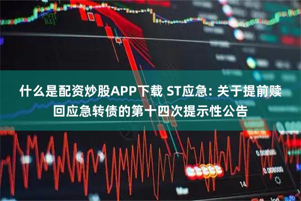 什么是配资炒股APP下载 ST应急: 关于提前赎回应急转债的第十四次提示性公告