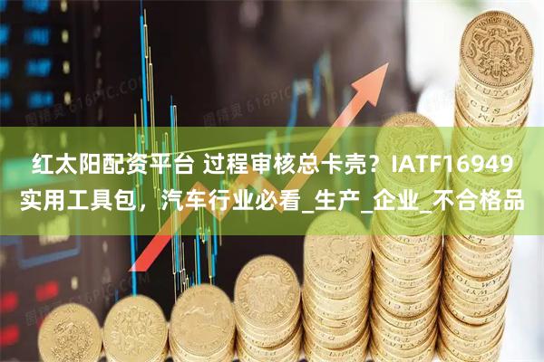 红太阳配资平台 过程审核总卡壳？IATF16949实用工具包，汽车行业必看_生产_企业_不合格品