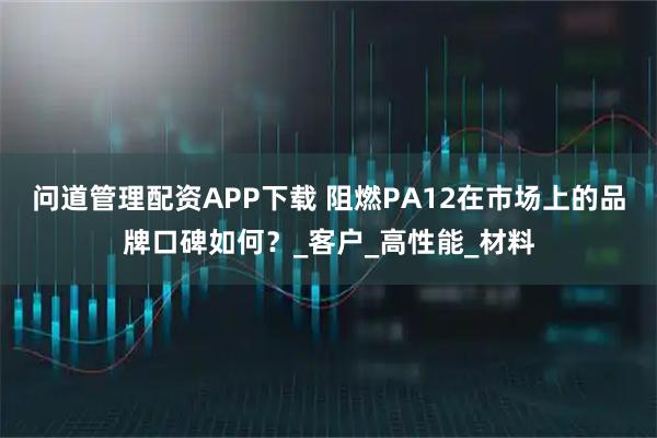 问道管理配资APP下载 阻燃PA12在市场上的品牌口碑如何？_客户_高性能_材料