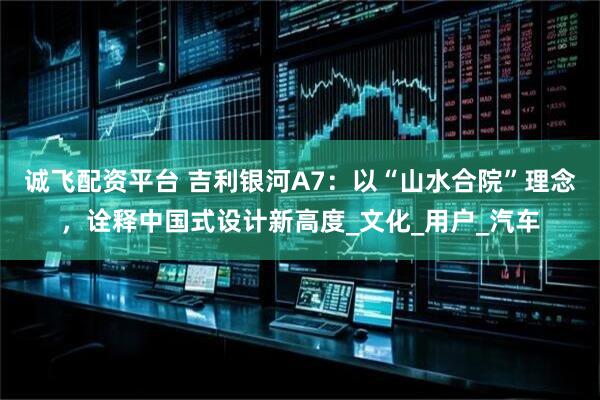 诚飞配资平台 吉利银河A7:以“山水合院”理念,诠释中国式设计新高度_文化_用户_汽车
