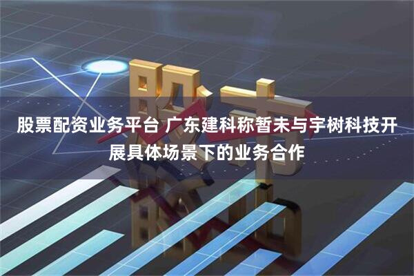 股票配资业务平台 广东建科称暂未与宇树科技开展具体场景下的业务合作