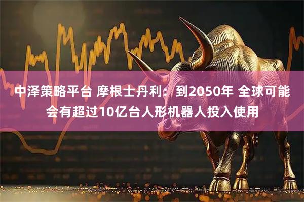 中泽策略平台 摩根士丹利：到2050年 全球可能会有超过10亿台人形机器人投入使用