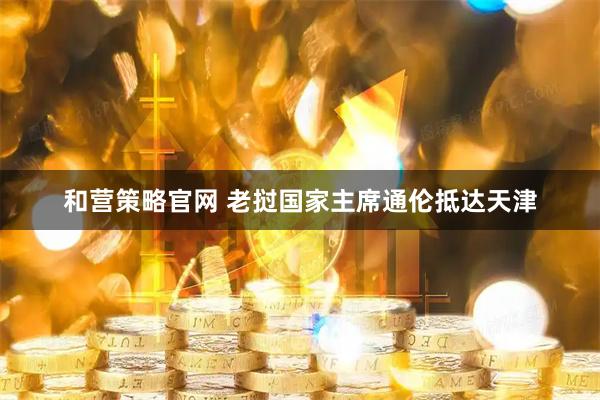 和营策略官网 老挝国家主席通伦抵达天津