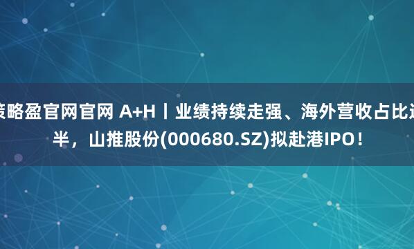 策略盈官网官网 A+H丨业绩持续走强、海外营收占比过半，山推股份(000680.SZ)拟赴港IPO！