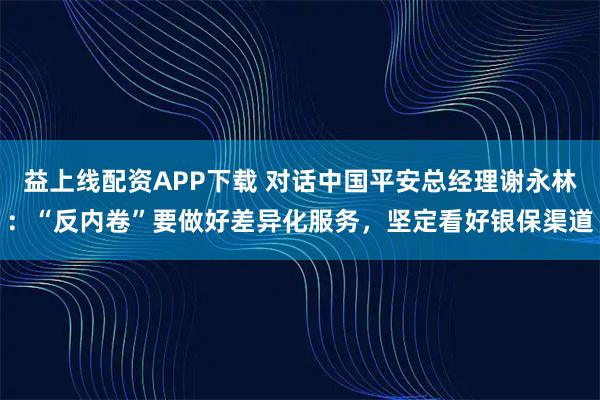 益上线配资APP下载 对话中国平安总经理谢永林：“反内卷”要做好差异化服务，坚定看好银保渠道