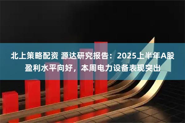北上策略配资 源达研究报告：2025上半年A股盈利水平向好，本周电力设备表现突出
