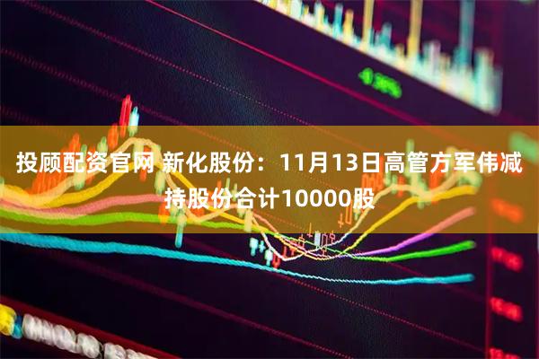 投顾配资官网 新化股份：11月13日高管方军伟减持股份合计10000股