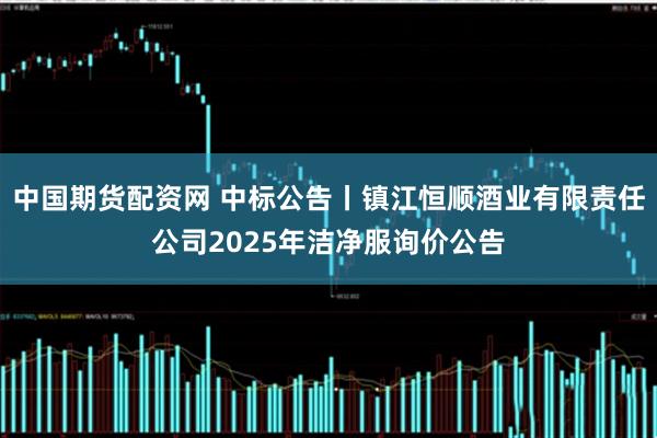 中国期货配资网 中标公告丨镇江恒顺酒业有限责任公司2025年洁净服询价公告