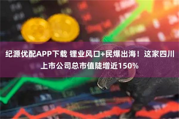 纪源优配APP下载 锂业风口+民爆出海！这家四川上市公司总市值陡增近150%