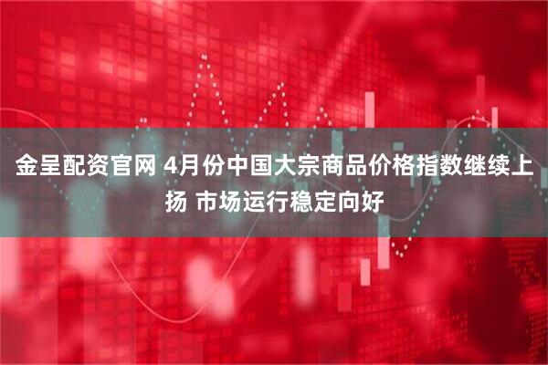 金呈配资官网 4月份中国大宗商品价格指数继续上扬 市场运行稳定向好