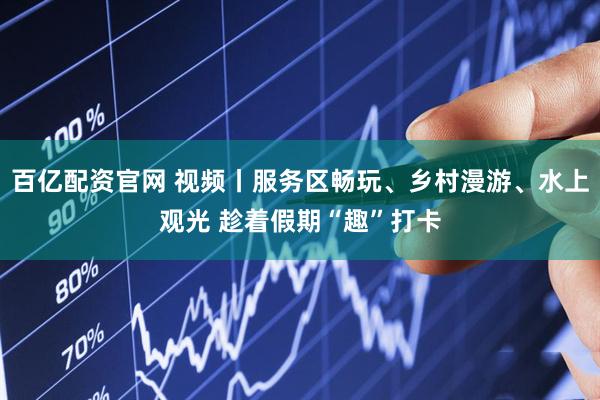 百亿配资官网 视频丨服务区畅玩、乡村漫游、水上观光 趁着假期“趣”打卡