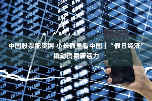 中国股票配资网 小长假里看中国｜“假日经济”撬动消费新活力