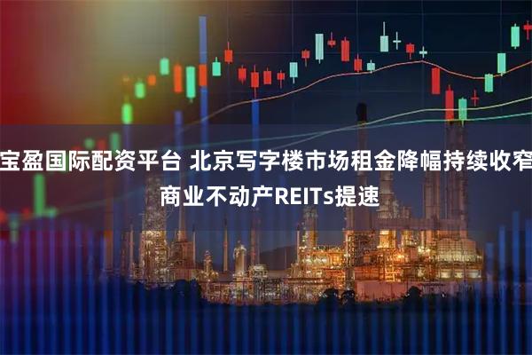 宝盈国际配资平台 北京写字楼市场租金降幅持续收窄 商业不动产REITs提速